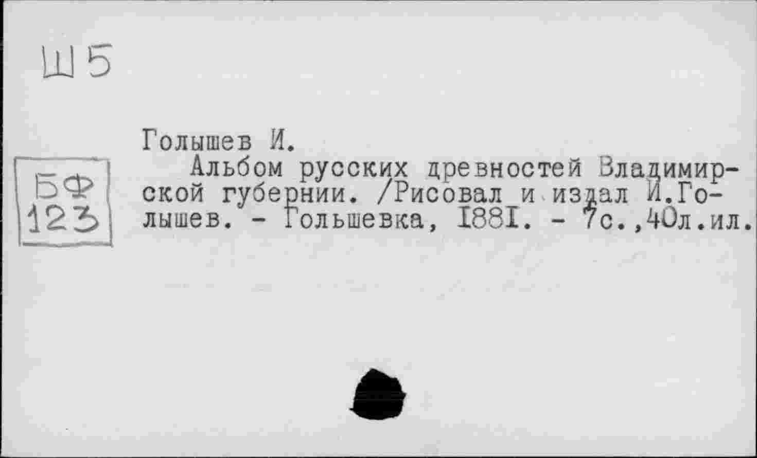 ﻿БФ
125
Голышев И.
Альбом русских древностей Вла ской губернии. /Рисовал и издал лышев. - Гольшевка, 1881. - 7с.,